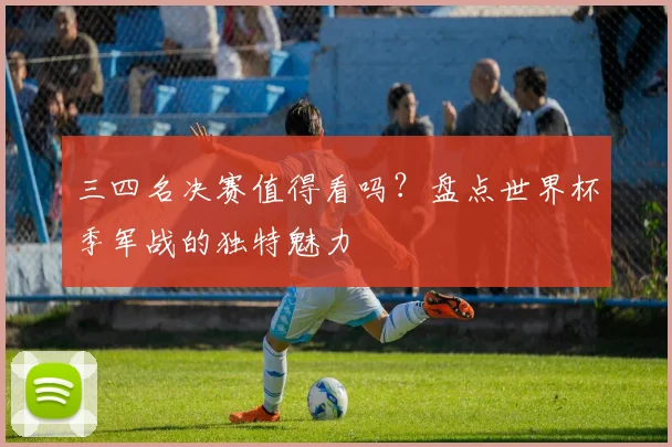 三四名决赛值得看吗？盘点世界杯季军战的独特魅力