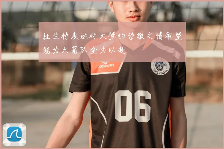 杜兰特表达对大梦的崇敬之情希望能为火箭队全力以赴