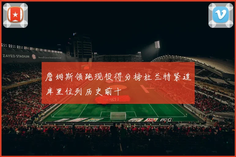 詹姆斯领跑现役得分榜杜兰特紧追库里位列历史前十