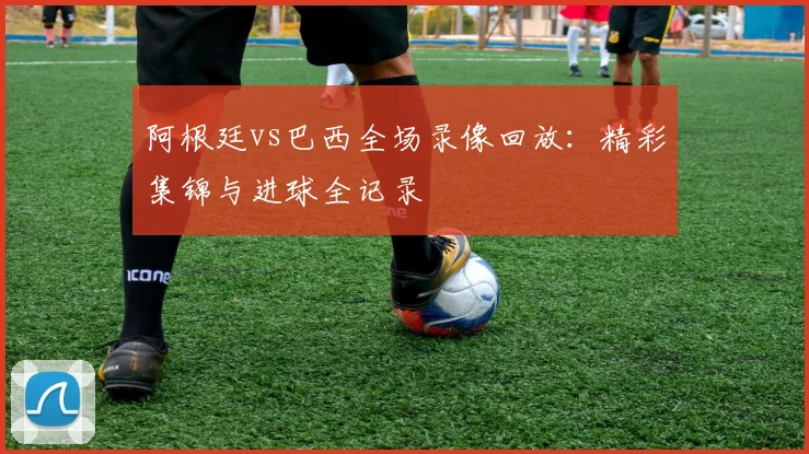 阿根廷vs巴西全场录像回放:精彩集锦与进球全记录