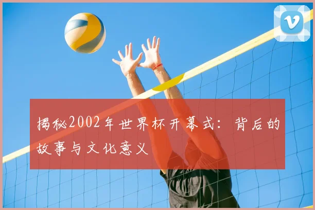 揭秘2002年世界杯开幕式:背后的故事与文化意义