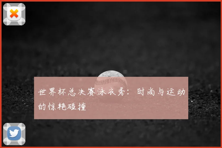 世界杯总决赛泳衣秀：时尚与运动的惊艳碰撞
