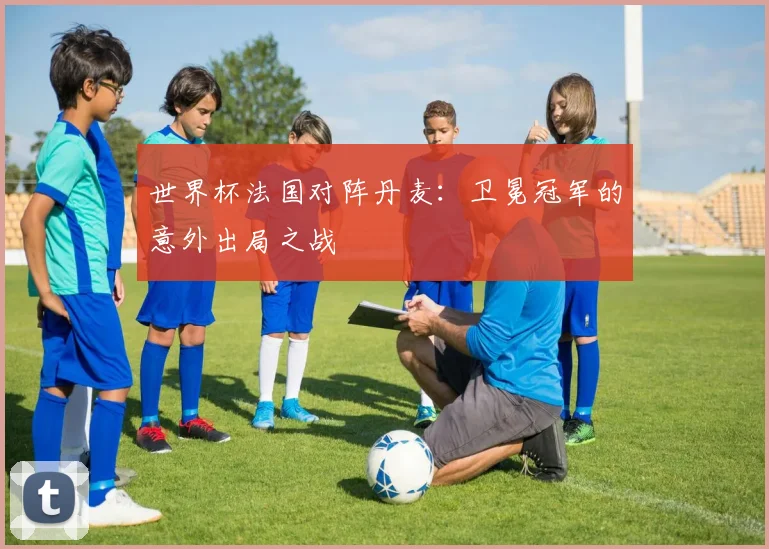 世界杯法国对阵丹麦：卫冕冠军的意外出局之战