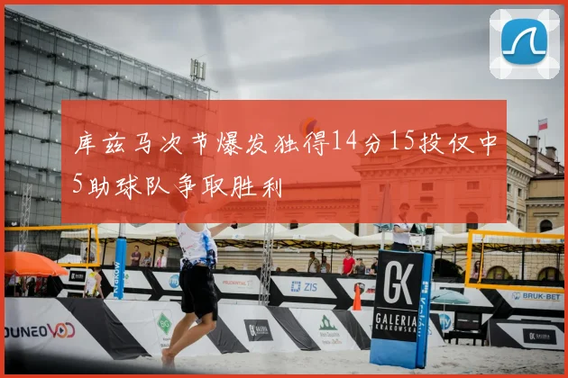 库兹马次节爆发独得14分15投仅中5助球队争取胜利