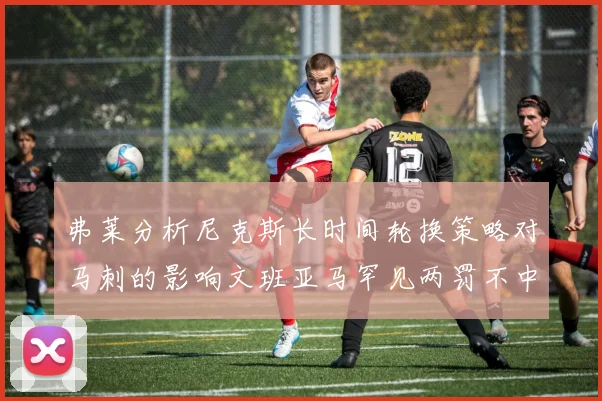 弗莱分析尼克斯长时间轮换策略对马刺的影响文班亚马罕见两罚不中引发关注