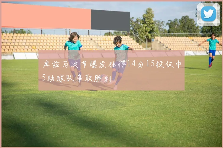 库兹马次节爆发独得14分15投仅中5助球队争取胜利
