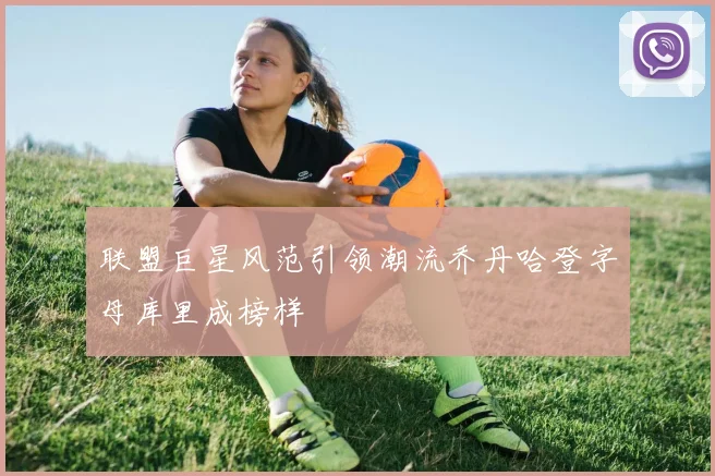 联盟巨星风范引领潮流乔丹哈登字母库里成榜样