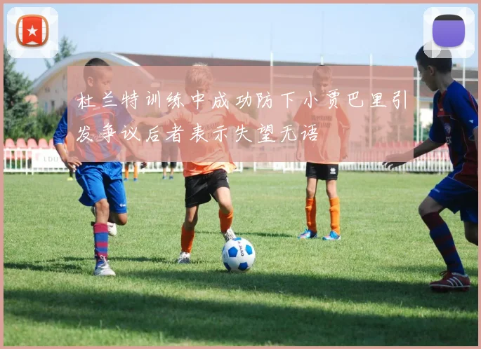 杜兰特训练中成功防下小贾巴里引发争议后者表示失望无语