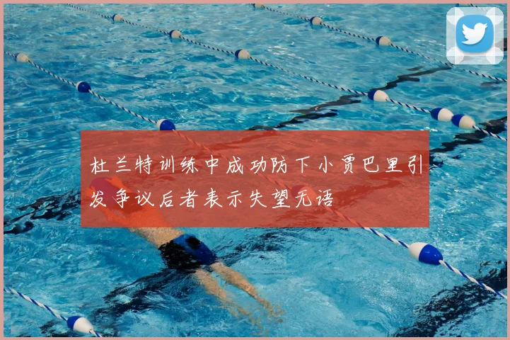 杜兰特训练中成功防下小贾巴里引发争议后者表示失望无语