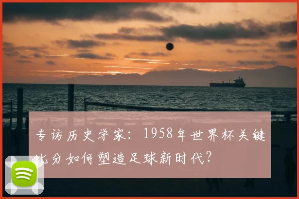 专访历史学家:1958年世界杯关键比分如何塑造足球新时代?