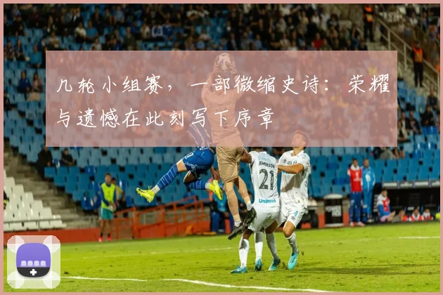 几轮小组赛,一部微缩史诗:荣耀与遗憾在此刻写下序章