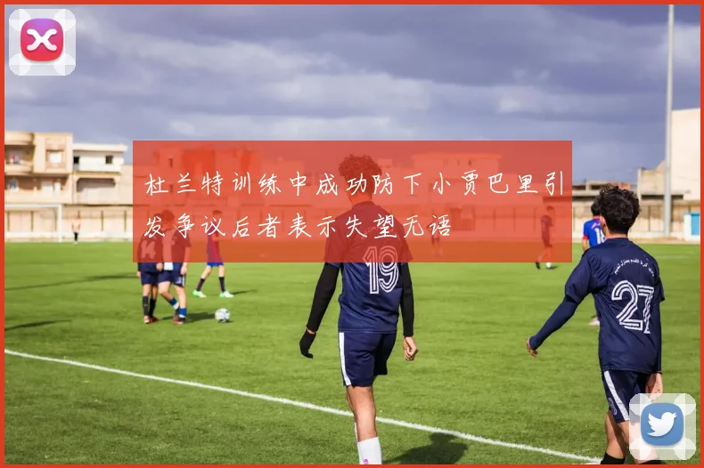杜兰特训练中成功防下小贾巴里引发争议后者表示失望无语