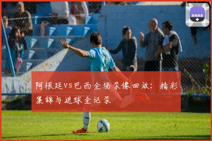 阿根廷vs巴西全场录像回放:精彩集锦与进球全记录