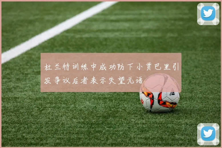 杜兰特训练中成功防下小贾巴里引发争议后者表示失望无语