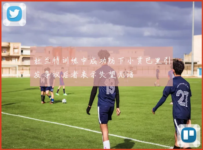 杜兰特训练中成功防下小贾巴里引发争议后者表示失望无语