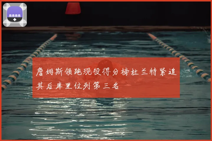 詹姆斯领跑现役得分榜杜兰特紧追其后库里位列第三名