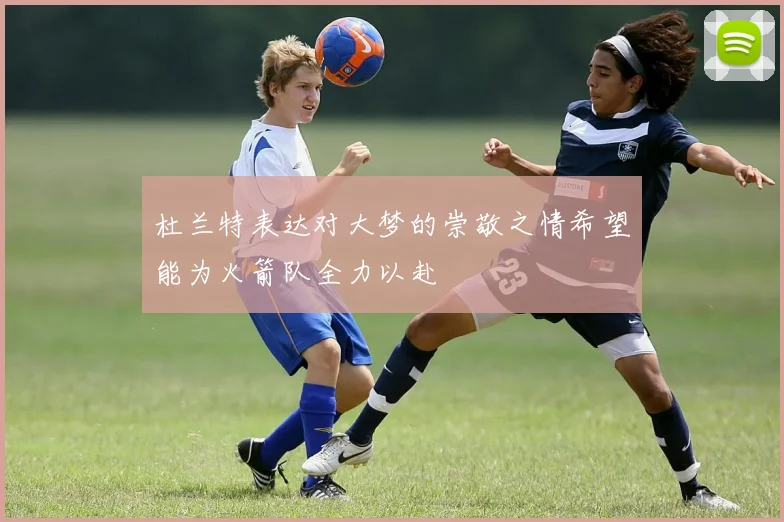 杜兰特表达对大梦的崇敬之情希望能为火箭队全力以赴