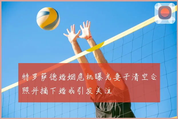 特罗萨德婚姻危机曝光妻子清空合照并摘下婚戒引发关注