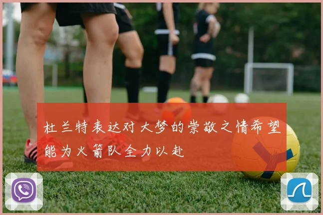 杜兰特表达对大梦的崇敬之情希望能为火箭队全力以赴