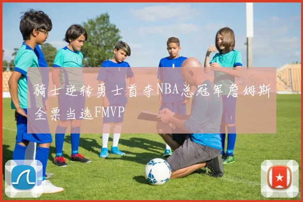 骑士逆转勇士首夺NBA总冠军詹姆斯全票当选FMVP
