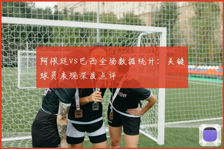 阿根廷vs巴西全场数据统计：关键球员表现深度点评