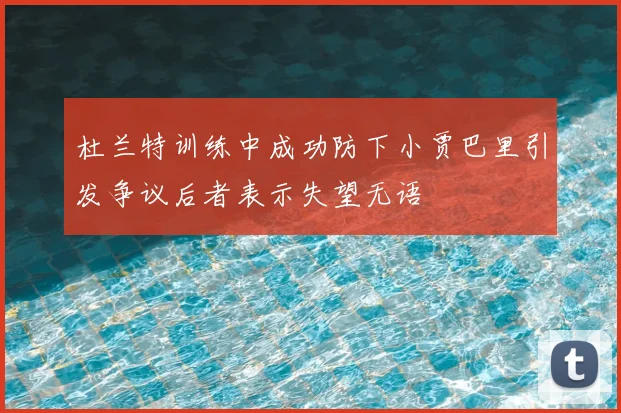杜兰特训练中成功防下小贾巴里引发争议后者表示失望无语