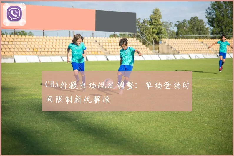 CBA外援出场规定调整：单场登场时间限制新规解读