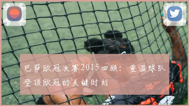 巴萨欧冠决赛2015回顾:重温球队登顶欧冠的关键时刻