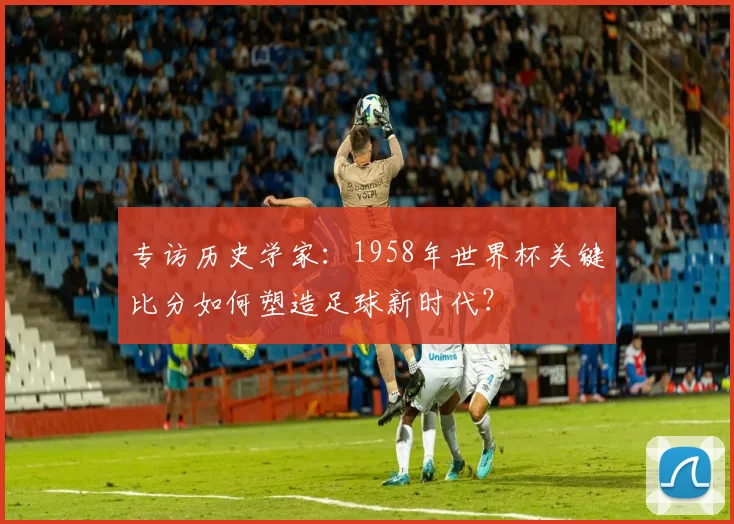 专访历史学家:1958年世界杯关键比分如何塑造足球新时代?