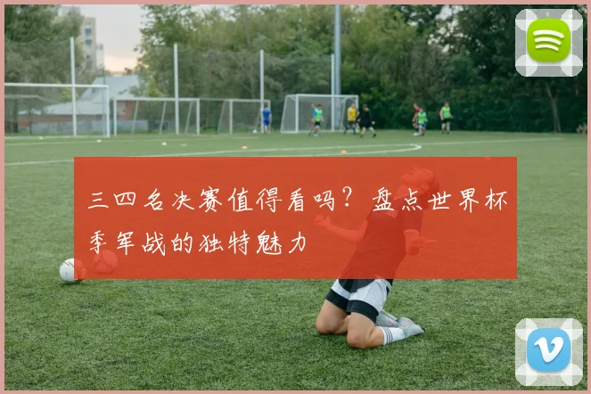 三四名决赛值得看吗？盘点世界杯季军战的独特魅力
