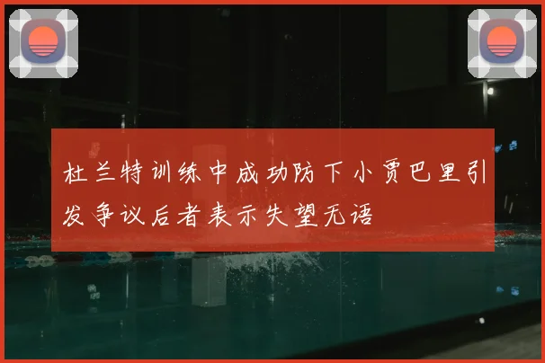 杜兰特训练中成功防下小贾巴里引发争议后者表示失望无语