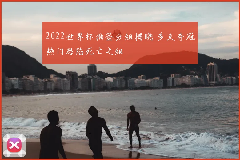 2022世界杯抽签分组揭晓 多支夺冠热门恐陷死亡之组
