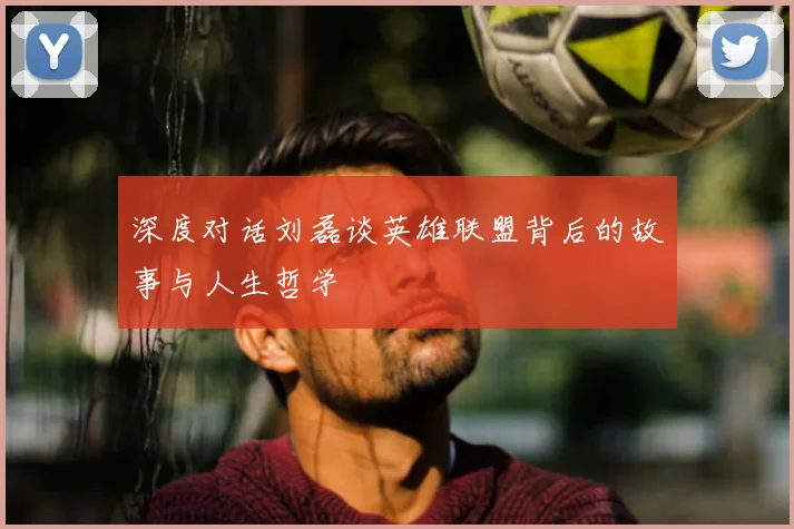 深度对话刘磊谈英雄联盟背后的故事与人生哲学