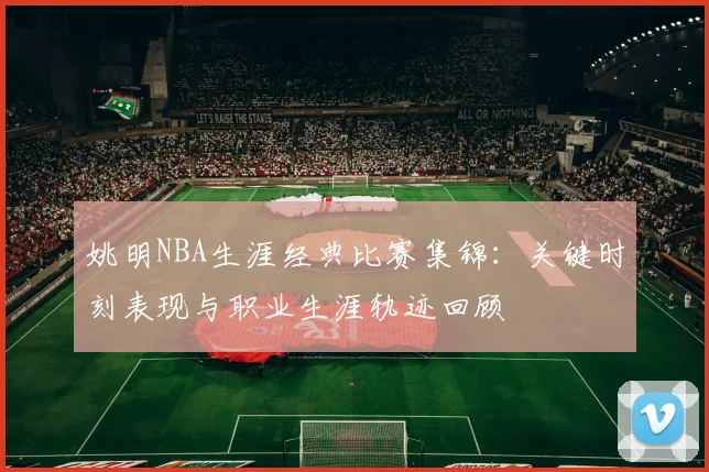姚明NBA生涯经典比赛集锦：关键时刻表现与职业生涯轨迹回顾