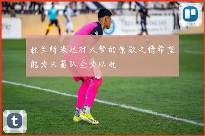 杜兰特表达对大梦的崇敬之情希望能为火箭队全力以赴