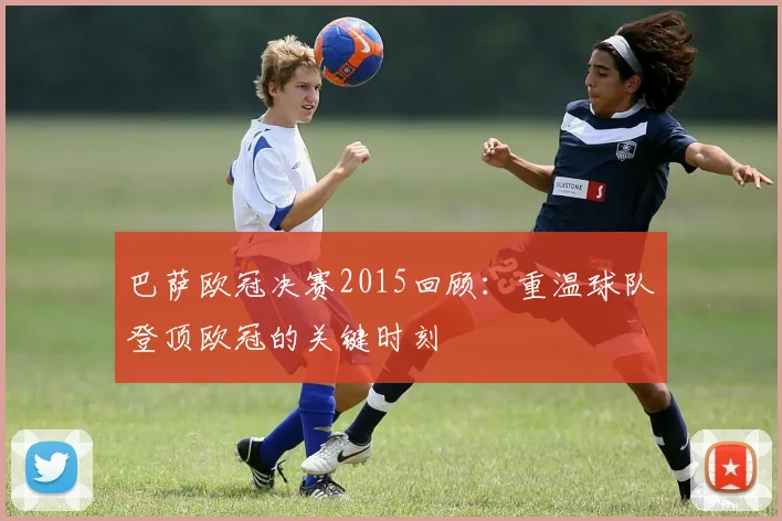 巴萨欧冠决赛2015回顾:重温球队登顶欧冠的关键时刻