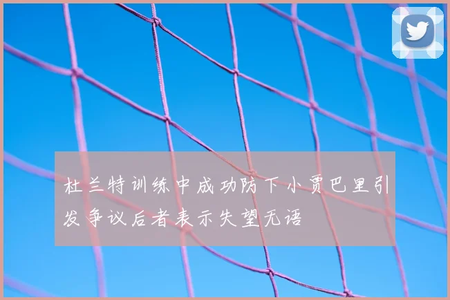 杜兰特训练中成功防下小贾巴里引发争议后者表示失望无语
