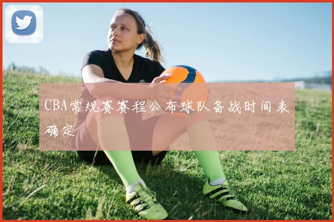 CBA常规赛赛程公布球队备战时间表确定