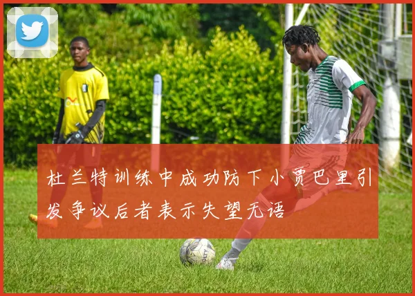 杜兰特训练中成功防下小贾巴里引发争议后者表示失望无语