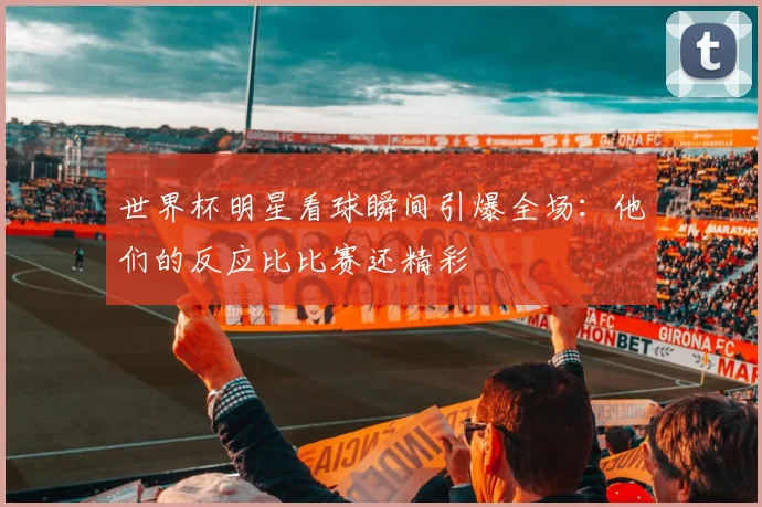 世界杯明星看球瞬间引爆全场:他们的反应比比赛还精彩