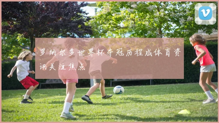 罗纳尔多世界杯夺冠历程成体育资讯关注焦点