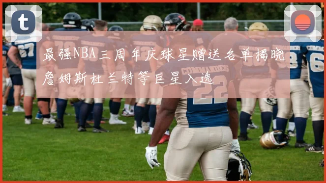 最强NBA三周年庆球星赠送名单揭晓詹姆斯杜兰特等巨星入选