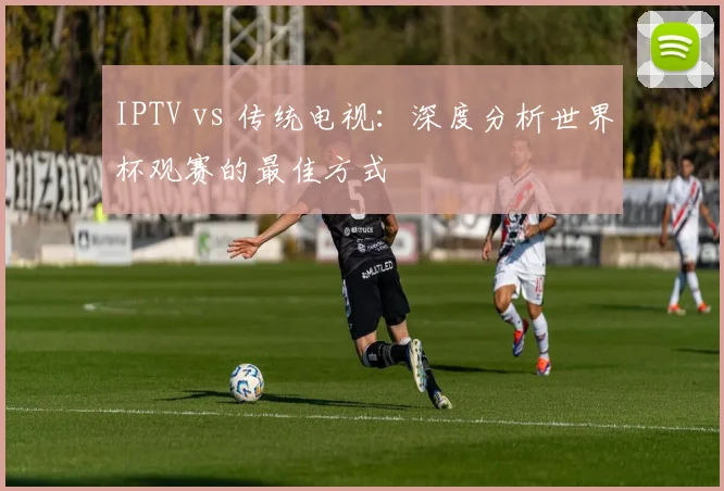 IPTV vs 传统电视：深度分析世界杯观赛的最佳方式