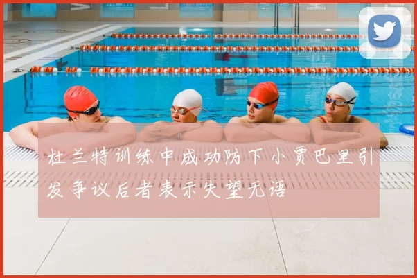 杜兰特训练中成功防下小贾巴里引发争议后者表示失望无语