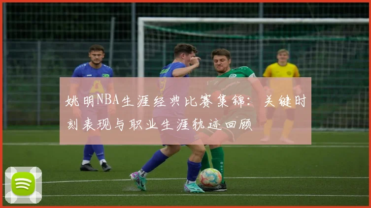 姚明NBA生涯经典比赛集锦:关键时刻表现与职业生涯轨迹回顾