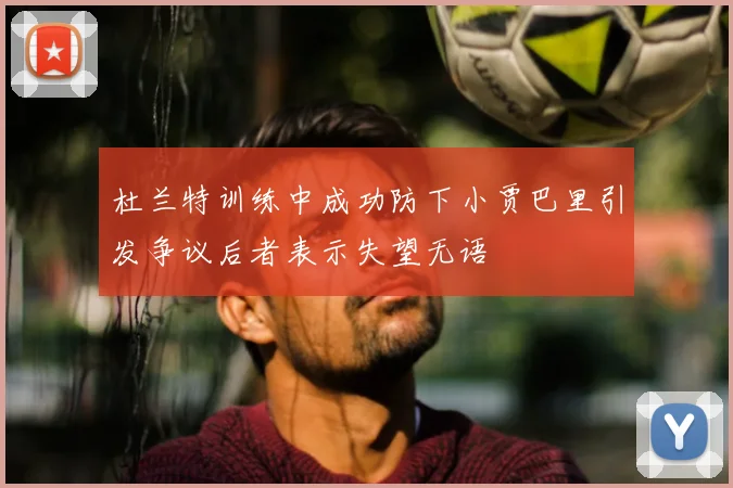 杜兰特训练中成功防下小贾巴里引发争议后者表示失望无语