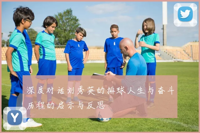 深度对话刘秀英的排球人生与奋斗历程的启示与反思