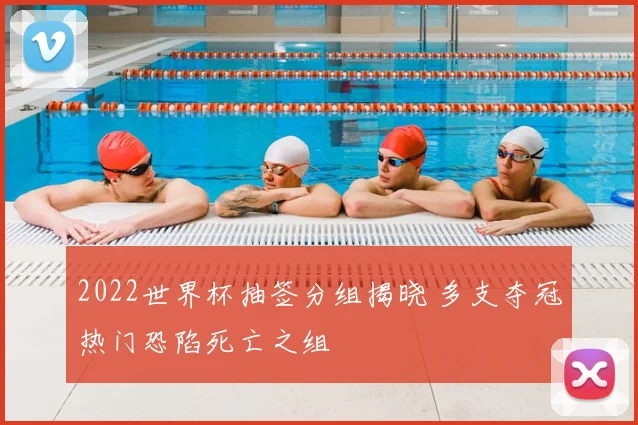 2022世界杯抽签分组揭晓 多支夺冠热门恐陷死亡之组