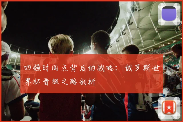 四强时间点背后的战略:俄罗斯世界杯晋级之路剖析