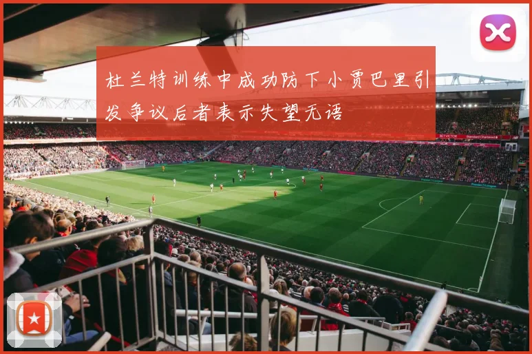 杜兰特训练中成功防下小贾巴里引发争议后者表示失望无语